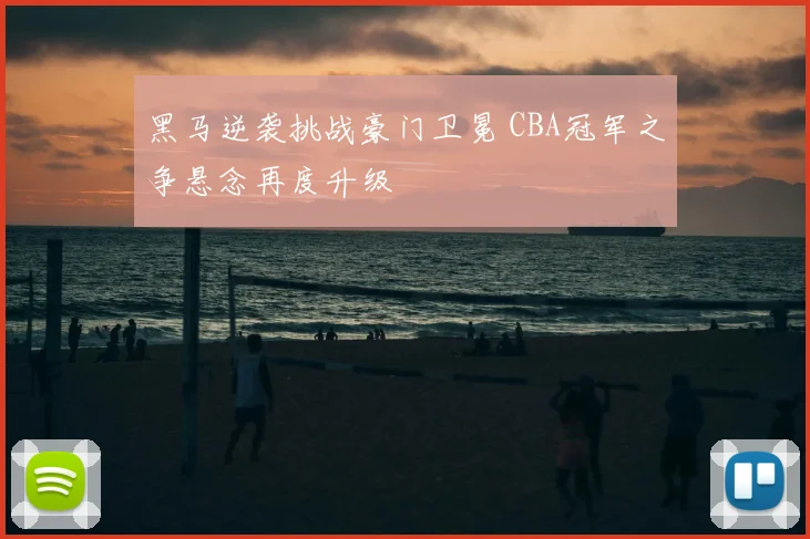 黑马逆袭挑战豪门卫冕 CBA冠军之争悬念再度升级